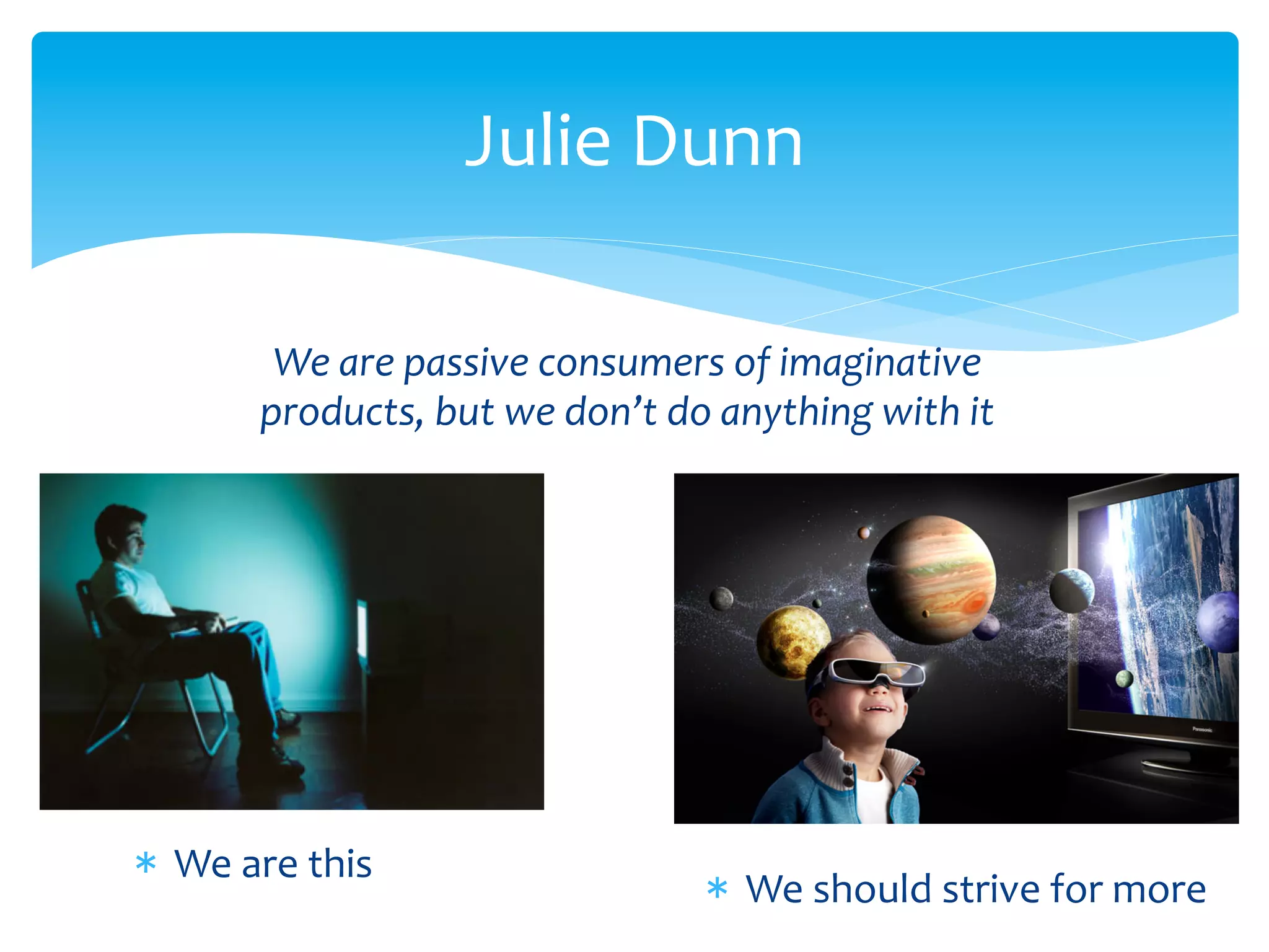 Julie	
  Dunn	
  
We	
  are	
  passive	
  consumers	
  of	
  imaginative	
  
products,	
  but	
  we	
  don’t	
  do	
  anything	
  with	
  it	
  
*  We	
  are	
  this	
  
*  We	
  should	
  strive	
  for	
  more	
  
 