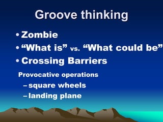 Groove thinking
• Zombie
• “What is” vs. “What could be”
• Crossing Barriers
Provocative operations
– square wheels
– landing plane
 