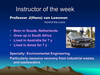 Instructor of the week
Professor J(Hans) van Leeuwen
from/of the Lions
• Born in Gouda, Netherlands
• Grew up in South Africa
• Lived in Australia for 7 y
• Lived in Ames for 7 y
Specialty: Environmental Engineering
Particularly resource recovery from industrial wastes
and wastewaters
 
