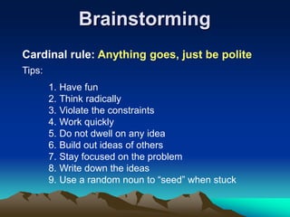 Brainstorming
Cardinal rule: Anything goes, just be polite
1. Have fun
2. Think radically
3. Violate the constraints
4. Work quickly
5. Do not dwell on any idea
6. Build out ideas of others
7. Stay focused on the problem
8. Write down the ideas
9. Use a random noun to “seed” when stuck
Tips:
 