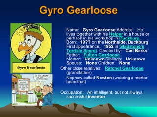 Gyro Gearloose
Name: Gyro Gearloose Address: He
lives together with his Helper in a house or
perhaps in his workshop in Duckburg.
Born: 19?? on the Northside, Duckburg
First appearance: 1952 in Gladstone's
Terrible Secret. Created by: Carl Barks
Father: Fulton Gearloose
Mother: Unknown Siblings: Unknown
Spouse: None Children: None
Other close relatives: Ratchet Gearloose
(grandfather)
Nephew called Newton (wearing a mortar
board hat)
Occupation: An intelligent, but not always
successful inventor
 