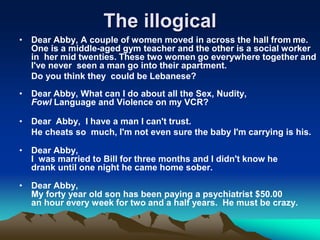 The illogical
• Dear Abby, A couple of women moved in across the hall from me.
One is a middle-aged gym teacher and the other is a social worker
in her mid twenties. These two women go everywhere together and
I've never seen a man go into their apartment.
Do you think they could be Lebanese?
• Dear Abby, What can I do about all the Sex, Nudity,
Fowl Language and Violence on my VCR?
• Dear Abby, I have a man I can't trust.
He cheats so much, I'm not even sure the baby I'm carrying is his.
• Dear Abby,
I was married to Bill for three months and I didn't know he
drank until one night he came home sober.
• Dear Abby,
My forty year old son has been paying a psychiatrist $50.00
an hour every week for two and a half years. He must be crazy.
 