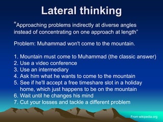 Lateral thinking
“Approaching problems indirectly at diverse angles
instead of concentrating on one approach at length”
Problem: Muhammad won't come to the mountain.
1. Mountain must come to Muhammad (the classic answer)
2. Use a video conference
3. Use an intermediary
4. Ask him what he wants to come to the mountain
5. See if he'll accept a free timeshare slot in a holiday
home, which just happens to be on the mountain
6. Wait until he changes his mind
7. Cut your losses and tackle a different problem
From wikipedia.org
 