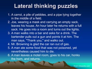 Lateral thinking puzzles
1. A carrot, a pile of pebbles, and a pipe lying together
in the middle of a field.
2. Joe, wearing a mask and carrying an empty sack,
leaves his house. An hour later he returns with a full
sack. He goes into a room and turns out the lights.
3. A man walks into a bar and asks for a drink. The
bartender pulls out a gun and points it at him. The
man says, "Thank you," and walks out.
4. Mr. Browning is glad the car ran out of gas.
5. A man ate some food that was not poisoned, yet
nevertheless caused him to die.
6. A man leaves a motel room, goes to his car, honks
the horn, and returns.
From rinkworks.com
 