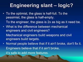 Engineering slant – logic?
• To the optimist, the glass is half-full. To the
pessimist, the glass is half-empty.
To the engineer, the glass is 2x as big as it need be.
• What is the difference between mechanical
engineers and civil engineers?
Mechanical engineers build weapons and civil
engineers build targets.
• Normal people believe that if it ain't broke, don't fix it.
Engineers believe that if it ain't broke,
it’s safe to add more features.
 