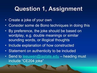Question 1, Assignment
• Create a joke of your own
• Consider some de Bono techniques in doing this
• By preference, the joke should be based on
wordplay, e.g. double meanings or similar
sounding words, or illogical thoughts
• Include explanation of how constructed
• Statement on authenticity to be included
• Send to leeuwen@iastate.edu – heading must
include “CE204 joke”
 