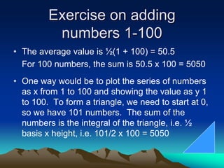 Exercise on adding
numbers 1-100
• The average value is ½(1 + 100) = 50.5
For 100 numbers, the sum is 50.5 x 100 = 5050
• One way would be to plot the series of numbers
as x from 1 to 100 and showing the value as y 1
to 100. To form a triangle, we need to start at 0,
so we have 101 numbers. The sum of the
numbers is the integral of the triangle, i.e. ½
basis x height, i.e. 101/2 x 100 = 5050
 