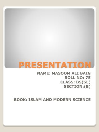 PRESENTATION
NAME: MASOOM ALI BAIG
ROLL NO: 75
CLASS: BS(SE)
SECTION:(B)
BOOK: ISLAM AND MODERN SCIENCE
 