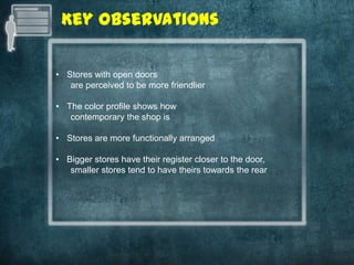 Key Observations

• Stores with open doors
   are perceived to be more friendlier

• The color profile shows how
   contemporary the shop is

• Stores are more functionally arranged

• Bigger stores have their register closer to the door,
   smaller stores tend to have theirs towards the rear
 