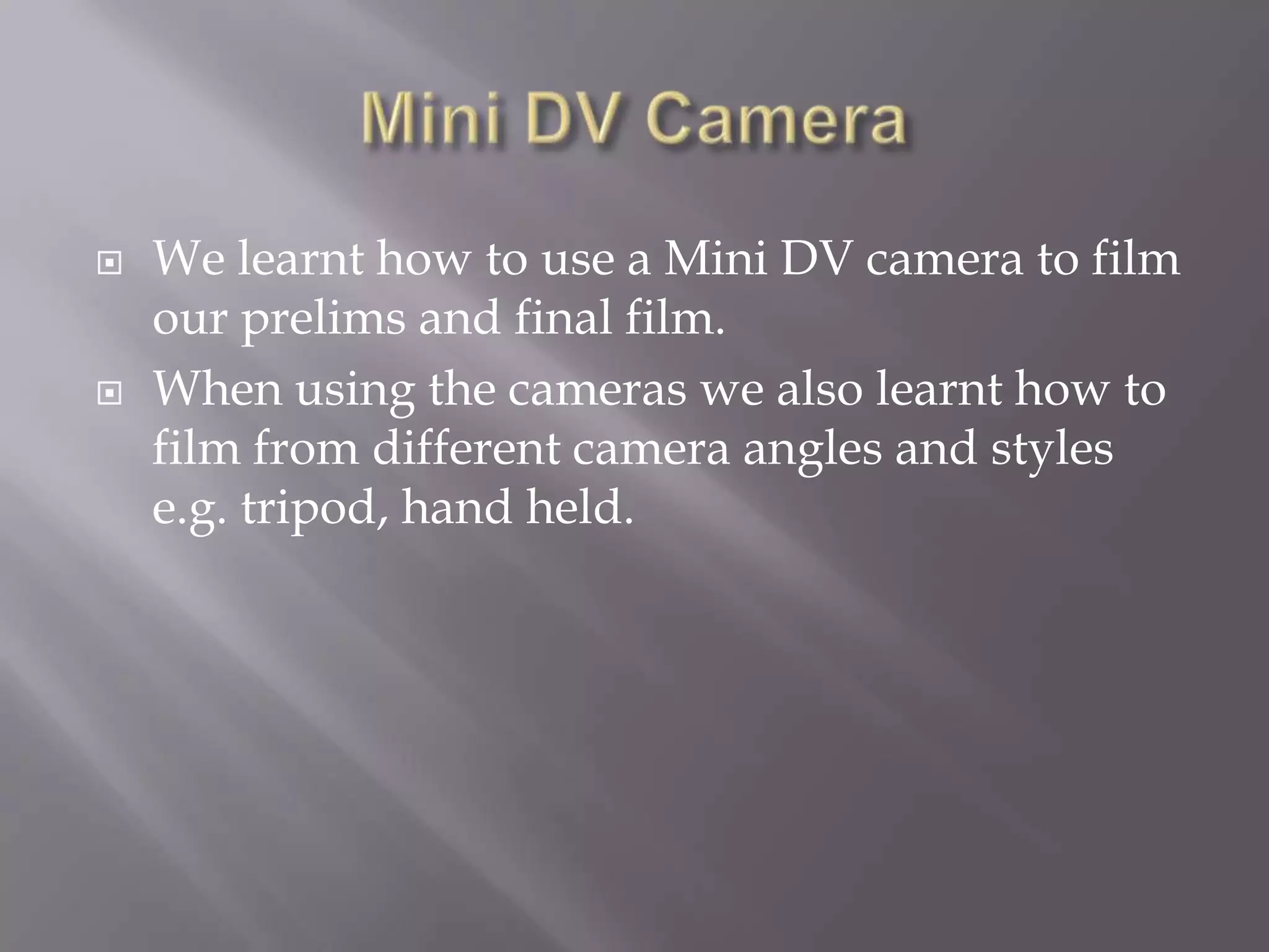 Mini DV CameraWe learnt how to use a Mini DV camera to film our prelims and final film.When using the cameras we also learnt how to film from different camera angles and styles e.g. tripod, hand held.
