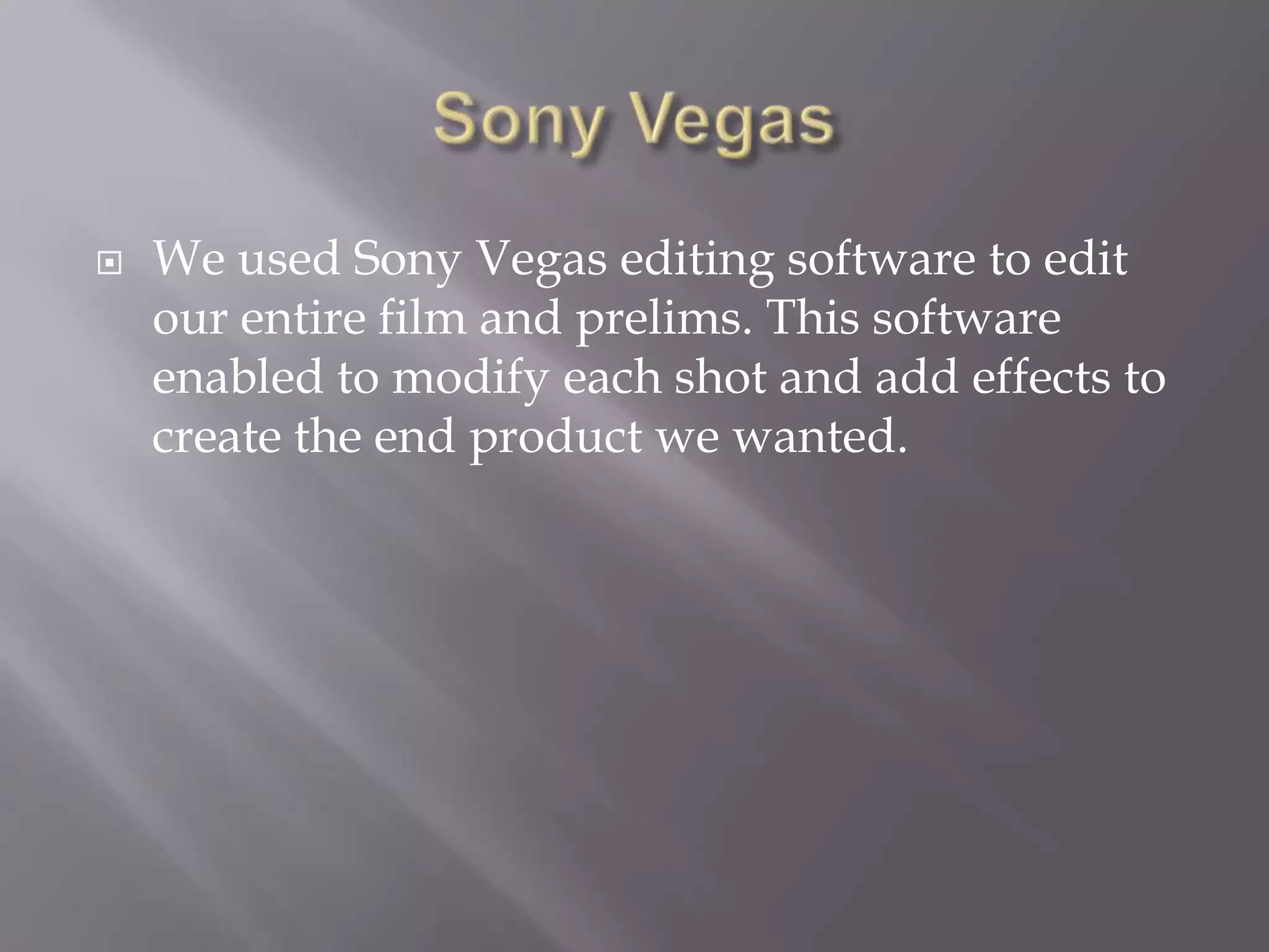Sony VegasWe used Sony Vegas editing software to edit our entire film and prelims. This software enabled to modify each shot and add effects to create the end product we wanted.