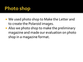 Photo shopWe used photo shop to Make the Letter and to create the Polaroid images.Also we photo shop to make the preliminary magazine and made our evaluation on photo shop in a magazine format.