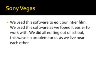 Sony VegasWe used this software to edit our intier film. We used this software as we found it easier to work with. We did all editing out of school, this wasn’t a problem for us as we live near each other. 