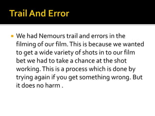 Trail And ErrorWe had Nemours trail and errors in the filming of our film. This is because we wanted to get a wide variety of shots in to our film bet we had to take a chance at the shot working. This is a process which is done by trying again if you get something wrong. But it does no harm .