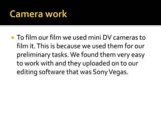 Camera workTo film our film we used mini DV cameras to film it. This is because we used them for our preliminary tasks. We found them very easy to work with and they uploaded on to our editing software that was Sony Vegas.