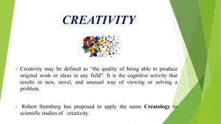 CREATIVITY
 Creativity may be defined as “the quality of being able to produce
original work or ideas in any field”. It is the cognitive activity that
results in new, novel, and unusual way of viewing or solving a
problem.
 Robert Sternberg has proposed to apply the name Creatology to
scientific studies of creativity.
 