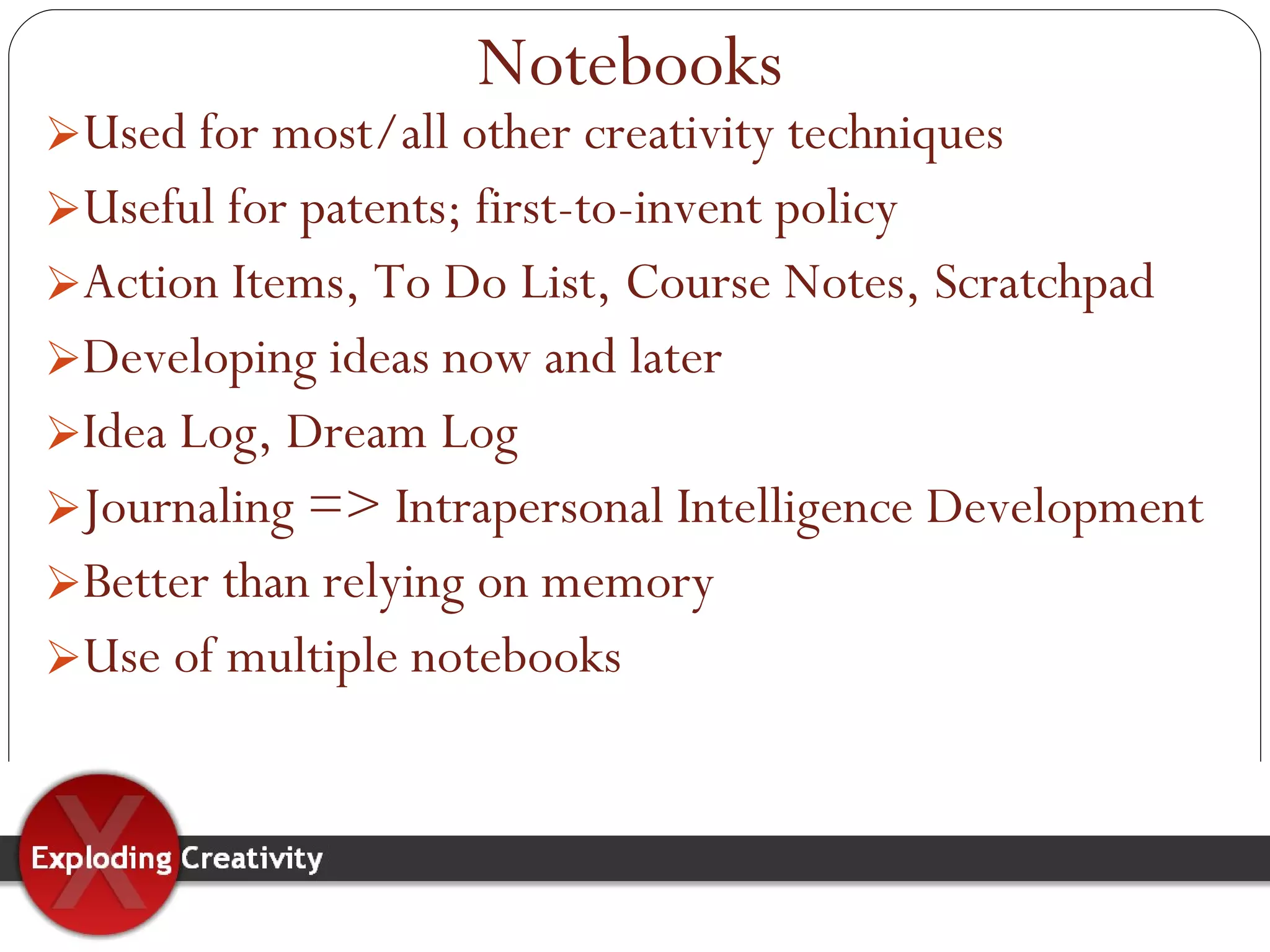 Used for most/all other creativity techniques Useful for patents; first-to-invent policy Action Items, To Do List, Course Notes, Scratchpad Developing ideas now and later Idea Log, Dream Log Journaling => Intrapersonal Intelligence Development Better than relying on memory Use of multiple notebooks Notebooks 