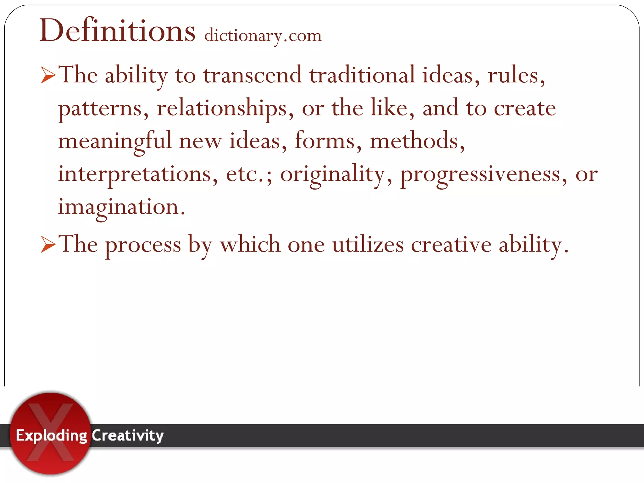 Definitions   dictionary.com The ability to transcend traditional ideas, rules, patterns, relationships, or the like, and to create meaningful new ideas, forms, methods, interpretations, etc.; originality, progressiveness, or imagination. The process by which one utilizes creative ability.  