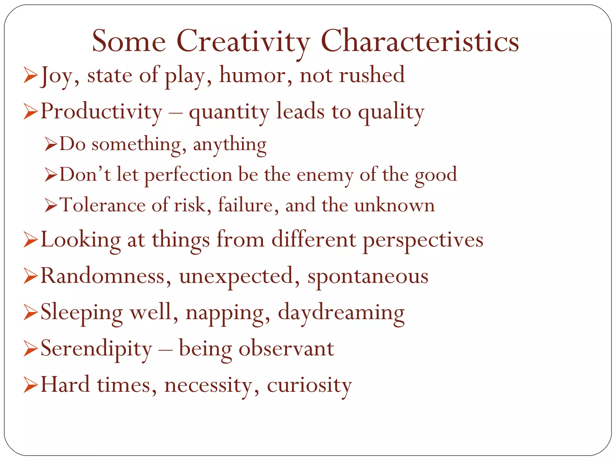 Joy, state of play, humor, not rushed Productivity – quantity leads to quality Do something, anything Don’t let perfection be the enemy of the good Tolerance of risk, failure, and the unknown Looking at things from different perspectives Randomness, unexpected, spontaneous Sleeping well, napping, daydreaming Serendipity – being observant Hard times, necessity, curiosity Some Creativity Characteristics 