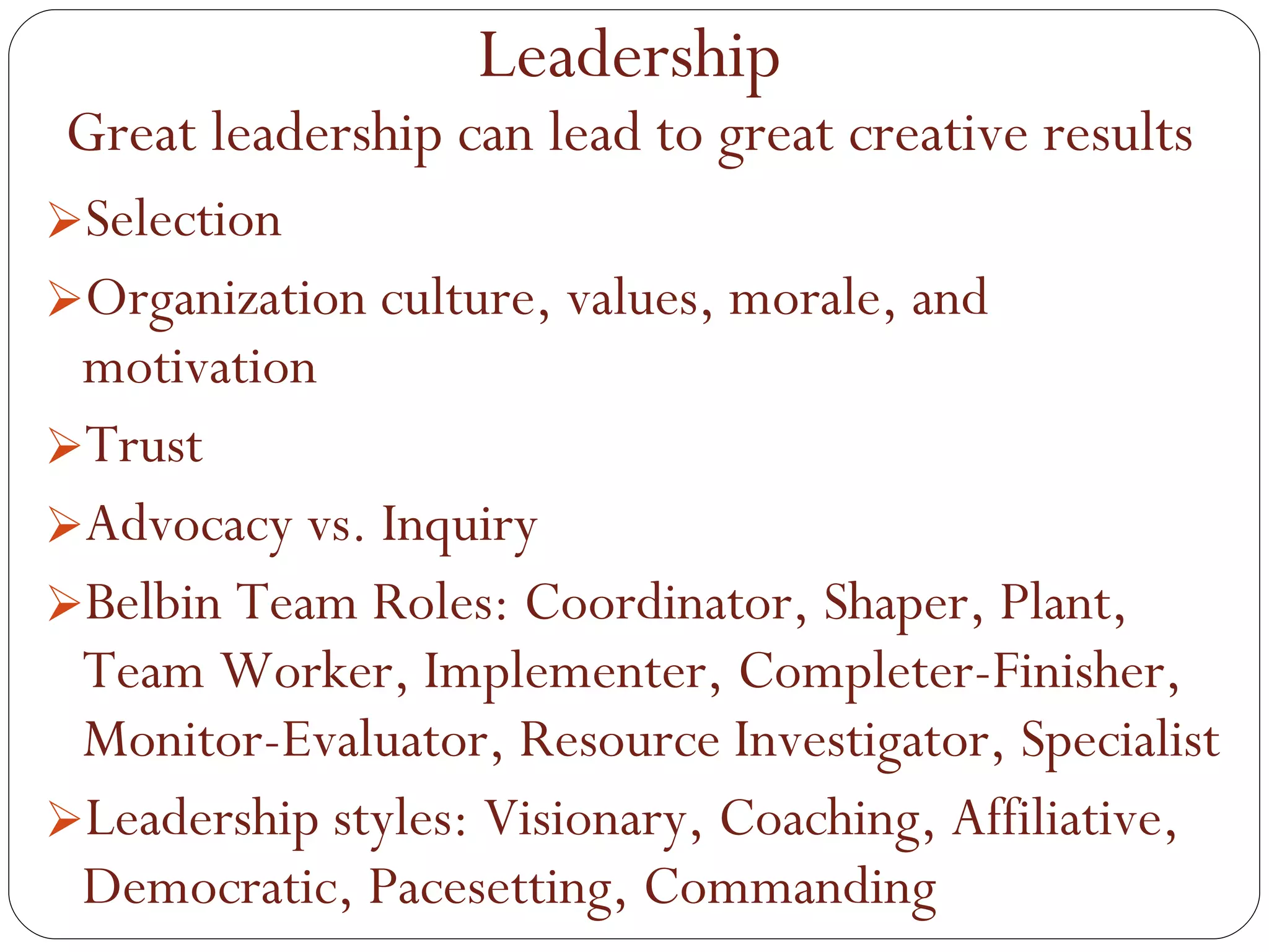 Selection Organization culture, values, morale, and motivation Trust Advocacy vs. Inquiry Belbin Team Roles: Coordinator, Shaper, Plant, Team Worker, Implementer, Completer-Finisher, Monitor-Evaluator, Resource Investigator, Specialist Leadership styles: Visionary, Coaching, Affiliative, Democratic, Pacesetting, Commanding Leadership Great leadership can lead to great creative results 