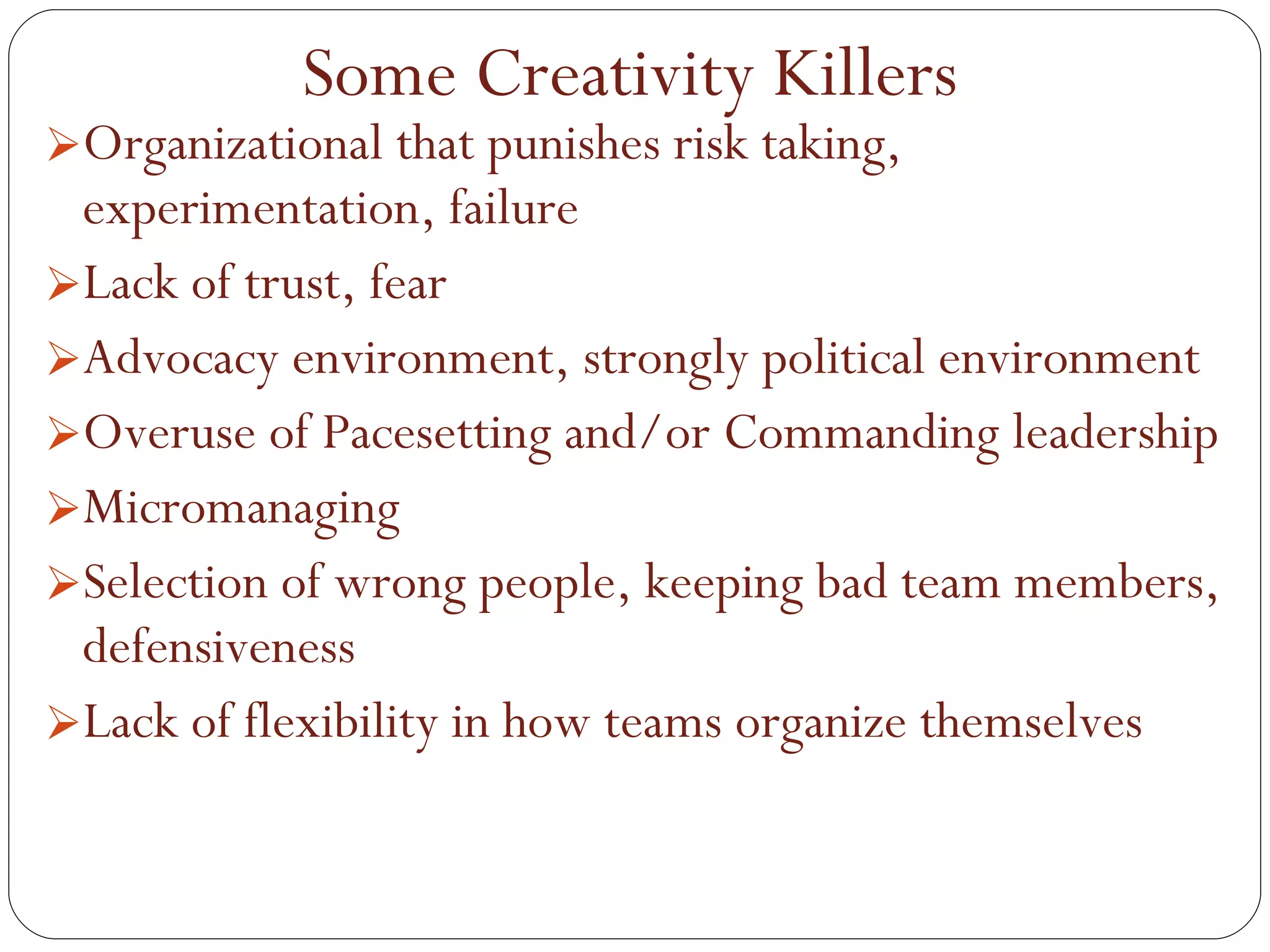 Organizational that punishes risk taking, experimentation, failure Lack of trust, fear Advocacy environment, strongly political environment Overuse of Pacesetting and/or Commanding leadership Micromanaging Selection of wrong people, keeping bad team members, defensiveness Lack of flexibility in how teams organize themselves Some Creativity Killers 