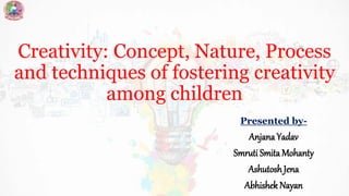 Creativity: Concept, Nature, Process
and techniques of fostering creativity
among children
Presented by-
Anjana Yadav
Smruti Smita Mohanty
Ashutosh Jena
Abhishek Nayan
 
