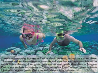 Completely surrounded by water and rich in islands and reefs, Australia is a diver’s dream.
The waters shelter a treasure trove of marine life, with more than 4000 species of fish and the
world’s highest diversity of sea grass. Swim with the giant, gentle whale shark on Ningaloo
Reef or with sea-lions and dolphins on South Australia’s Eyre Peninsula. Learn to dive on
Queensland’s Great Barrier Reef – the world’s largest living organism.                   14
 