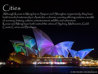 Cities
Although Kanae & Meng live in Saipan and Shanghai, respectively, they have
both traveled extensively in Australia, a diverse country offering visitors a wealth
of scenery, history, culture, entertainment, wildlife and adventure.
Kanae and Meng have both visited the cities of Sydney, Melbourne, Gold
Coast, Cairns and Brisbane.




                                                                                 4
 