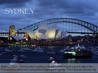 SYDNEY




Sydney enjoys a relaxed outdoor and beach lifestyle, combined with arts and culture, fine
food and wine, nature and cosmopolitan shopping and nightlife. This is Kanae’s favorite5city.
 