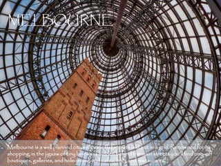 MELBOURNE




Melbourne is a well planned city with wide flat streets laid out in a grid. Renowned for its
shopping, in the jigsaw of tiny laneways hidden behind the main streets you’ll find one-off
boutiques, galleries, and hole-in-the-wall cafés, bars and restaurants.                   6
 