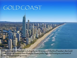 GOLD COAST




With superb golden beaches, including the world renowned ‘Surfers Paradise’, the Gold
Coast is a mix of cosmopolitan lifestyles, theme parks, high-end boutiques, and some of
Australia’s best sporting events.                                                       7
 