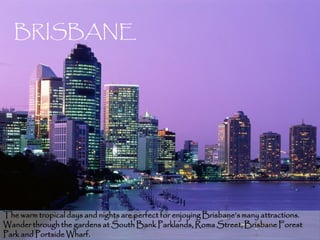 BRISBANE




The warm tropical days and nights are perfect for enjoying Brisbane’s many attractions.
Wander through the gardens at South Bank Parklands, Roma Street, Brisbane Forest      9
Park and Portside Wharf.
 