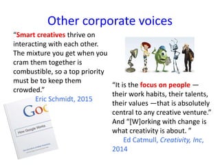 Other corporate voices
“Smart creatives thrive on
interacting with each other.
The mixture you get when you
cram them together is
combustible, so a top priority
must be to keep them
crowded.”
Eric Schmidt, 2015
“It is the focus on people —
their work habits, their talents,
their values —that is absolutely
central to any creative venture.”
And “[W]orking with change is
what creativity is about. ”
Ed Catmull, Creativity, Inc,
2014
 