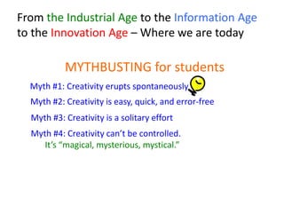 From the Industrial Age to the Information Age
to the Innovation Age – Where we are today
MYTHBUSTING for students
Myth #4: Creativity can’t be controlled.
It’s “magical, mysterious, mystical.”
Myth #1: Creativity erupts spontaneously
Myth #2: Creativity is easy, quick, and error-free
Myth #3: Creativity is a solitary effort
 