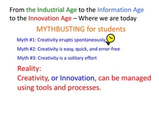 From the Industrial Age to the Information Age
to the Innovation Age – Where we are today
MYTHBUSTING for students
Reality:
Creativity, or Innovation, can be managed
using tools and processes.
Myth #1: Creativity erupts spontaneously
Myth #2: Creativity is easy, quick, and error-free
Myth #3: Creativity is a solitary effort
 