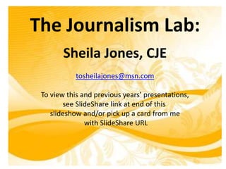 The Journalism Lab:
Sheila Jones, CJE
tosheilajones@msn.com
To view this and previous years’ presentations,
see SlideShare link at end of this
slideshow and/or pick up a card from me
with SlideShare URL
 