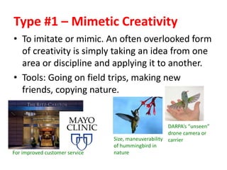 Type #1 – Mimetic Creativity
• To imitate or mimic. An often overlooked form
of creativity is simply taking an idea from one
area or discipline and applying it to another.
• Tools: Going on field trips, making new
friends, copying nature.
For improved customer service
Size, maneuverability
of hummingbird in
nature
DARPA’s “unseen”
drone camera or
carrier
 