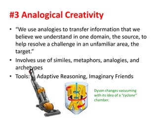 #3 Analogical Creativity
• “We use analogies to transfer information that we
believe we understand in one domain, the source, to
help resolve a challenge in an unfamiliar area, the
target.”
• Involves use of similes, metaphors, analogies, and
archetypes
• Tools: Adaptive Reasoning, Imaginary Friends
Dyson changes vacuuming
with its idea of a “cyclone”
chamber.
 