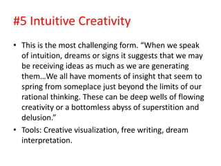 #5 Intuitive Creativity
• This is the most challenging form. “When we speak
of intuition, dreams or signs it suggests that we may
be receiving ideas as much as we are generating
them…We all have moments of insight that seem to
spring from someplace just beyond the limits of our
rational thinking. These can be deep wells of flowing
creativity or a bottomless abyss of superstition and
delusion.”
• Tools: Creative visualization, free writing, dream
interpretation.
 