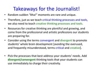 Takeaways for the Journalist!
• Random sudden “Aha!” moments are rare and unique.
• Therefore, just as we teach critical thinking processes and tools,
we also need to teach creative thinking processes and tools.
• Resources for creative thinking are plentiful and growing, and
come from the professional and artistic professions our students
are preparing for.
• Consider using the terms convergent and divergent to promote
students’ whole brain development [avoiding the overused,
and frequently misunderstood, terms critical and creative].
• Pick the processes that best address your students’ needs. Add
divergent/convergent thinking tools that your students can
use immediately to charge their creativity.
 