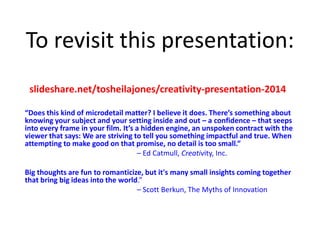 To revisit this presentation:
“Does this kind of microdetail matter? I believe it does. There’s something about
knowing your subject and your setting inside and out – a confidence – that seeps
into every frame in your film. It’s a hidden engine, an unspoken contract with the
viewer that says: We are striving to tell you something impactful and true. When
attempting to make good on that promise, no detail is too small.”
– Ed Catmull, Creativity, Inc.
Big thoughts are fun to romanticize, but it's many small insights coming together
that bring big ideas into the world.”
– Scott Berkun, The Myths of Innovation
slideshare.net/tosheilajones/creativity-presentation-2014
 