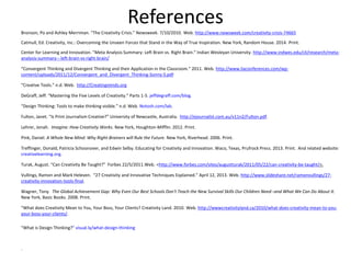 References
Bronson, Po and Ashley Merriman. “The Creativity Crisis.” Newsweek. 7/10/2010. Web. http://www.newsweek.com/creativity-crisis-74665
Catmull, Ed. Creativity, Inc.: Overcoming the Unseen Forces that Stand in the Way of True Inspiration. New York, Random House. 2014. Print.
Center for Learning and Innovation. ”Meta Analysis Summary: Left Brain vs. Right Brain.” Indian Wesleyan University. http://www.indwes.edu/cli/research/meta-
analysis-summary---left-brain-vs-right-brain/
“Convergent Thinking and Divergent Thinking and their Application in the Classroom.” 2011. Web. http://www.liaconferences.com/wp-
content/uploads/2011/12/Convergent_and_Divergent_Thinking-Sonny-S.pdf
“Creative Tools.” n.d. Web. http://Creatingminds.org
DeGraff, Jeff. “Mastering the Five Levels of Creativity.” Parts 1-5. jeffdegraff.com/blog.
“Design Thinking: Tools to make thinking visible.” n.d. Web. Notosh.com/lab.
Fulton, Janet. “Is Print Journalism Creative?” University of Newcastle, Australia. http://ejournalist.com.au/v11n2/Fulton.pdf.
Lehrer, Jonah. Imagine: How Creativity Works. New York, Houghton-Mifflin. 2012. Print.
Pink, Daniel. A Whole New Mind: Why Right-Brainers will Rule the Future. New York, Riverhead. 2006. Print.
Treffinger, Donald, Patricia Schoonover, and Edwin Selby. Educating for Creativity and Innovation. Waco, Texas, Prufrock Press. 2013. Print. And related website:
creativelearning.org.
Turak, August. “Can Creativity Be Taught?” Forbes 22/5/2011.Web. <http://www.forbes.com/sites/augustturak/2011/05/22/can-creativity-be-taught/>.
Vullings, Ramon and Mark Heleven. “27 Creativity and Innovative Techniques Explained.” April 12, 2013. Web. http://www.slideshare.net/ramonvullings/27-
creativity-innovation-tools-final.
Wagner, Tony. The Global Achievement Gap: Why Even Our Best Schools Don't Teach the New Survival Skills Our Children Need--and What We Can Do About It.
New York, Basic Books. 2008. Print.
“What does Creativity Mean to You, Your Boss, Your Clients? Creativity Land. 2010. Web. http://wwwcreativityland.ca/2010/what-does-creativity-mean-to-you-
your-boss-your-clients/.
“What is Design Thinking?” visual.ly/what-design-thinking
.
 