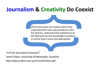 Journalism & Creativity Do Coexist
“Is Print Journalism Creative?”
Janet Fulton, University of Newcastle, Australia
http://ejournalist.com.au/v11n2/Fulton.pdf
[P]rint journalists are creative when they
understand the rules and procedures from
the domain, understand the preferences of
the field and use this knowledge to produce
an article that is novel and appropriate.
 