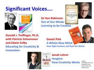 Significant Voices….
Sir Ken Robinson
Out of Our Minds:
Learning to be Creative
Daniel Pink
A Whole New Mind:
How Right-brainers will Rule the World
Jonah Lehrer
Imagine:
How Creativity Works
Images:
SirKenRobinson.com,
DanielPink.com,
JonahLehrer.com,
Amazon.com
Donald J. Treffinger, Ph.D.
with Patricia Schoonover
and Edwin Selby
Educating for Creativity &
Innovation.
 