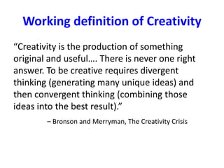 Working definition of Creativity
“Creativity is the production of something
original and useful…. There is never one right
answer. To be creative requires divergent
thinking (generating many unique ideas) and
then convergent thinking (combining those
ideas into the best result).”
– Bronson and Merryman, The Creativity Crisis
 