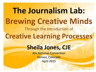 The Journalism Lab:
Brewing Creative Minds
Through the Introduction of
Creative Learning Processes
Sheila Jones, CJE
JEA National Convention
Denver, Colorado
April 2015
 