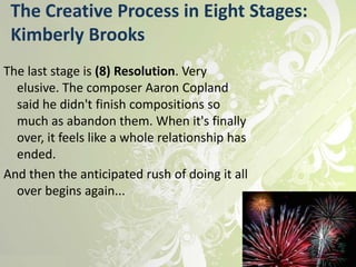 The Creative Process in Eight Stages:
 Kimberly Brooks
The last stage is (8) Resolution. Very
  elusive. The composer Aaron Copland
  said he didn't finish compositions so
  much as abandon them. When it's finally
  over, it feels like a whole relationship has
  ended.
And then the anticipated rush of doing it all
  over begins again...
 