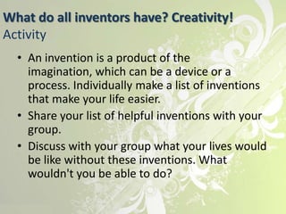 What do all inventors have? Creativity!
Activity
  • An invention is a product of the
    imagination, which can be a device or a
    process. Individually make a list of inventions
    that make your life easier.
  • Share your list of helpful inventions with your
    group.
  • Discuss with your group what your lives would
    be like without these inventions. What
    wouldn't you be able to do?
 