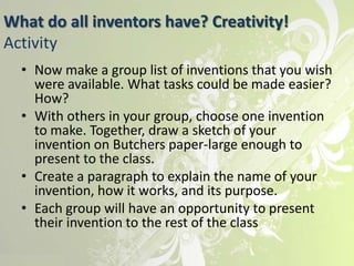 What do all inventors have? Creativity!
Activity
  • Now make a group list of inventions that you wish
    were available. What tasks could be made easier?
    How?
  • With others in your group, choose one invention
    to make. Together, draw a sketch of your
    invention on Butchers paper-large enough to
    present to the class.
  • Create a paragraph to explain the name of your
    invention, how it works, and its purpose.
  • Each group will have an opportunity to present
    their invention to the rest of the class
 
