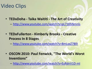 Video Clips

  • TEDxDoha - Taika Waititi - The Art of Creativity
    – http://www.youtube.com/watch?v=pL71KhNmnls


  • TEDxFullerton - Kimberly Brooks - Creative
    Process In 8 Stages
    – http://www.youtube.com/watch?v=8mLxxZ7BllI


  • OSCON 2010: Paul Fenwick, "The World's Worst
    Inventions“
    – http://www.youtube.com/watch?v=EyRdnV1D-mI
 